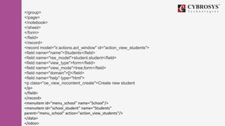 </group>
</page>
</notebook>
</sheet>
</form>
</field>
</record>
<record model="ir.actions.act_window" id="action_view_students">
<field name="name">Students</field>
<field name="res_model">student.student</field>
<field name="view_type">form</field>
<field name="view_mode">tree,form</field>
<field name="domain">[]</field>
<field name="help" type="html">
<p class="oe_view_nocontent_create">Create new student
</p>
</field>
</record>
<menuitem id="menu_school" name="School"/>
<menuitem id="school_student" name="Students"
parent="menu_school" action="action_view_students"/>
</data>
</odoo>
 