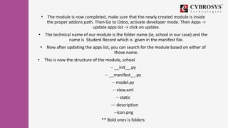 • The module is now completed, make sure that the newly created module is inside
the proper addons path. Then Go to Odoo, activate developer mode. Then Apps ->
update apps list -> click on update.
• The technical name of our module is the folder name (ie, school in our case) and the
name is Student Record which is given in the manifest file.
• Now after updating the apps list, you can search for the module based on either of
those name.
• This is now the structure of the module, school
-- __init__.py
-- __manifest__.py
-- model.py
-- view.xml
-- static
--- description
--icon.png
** Bold ones is folders
 