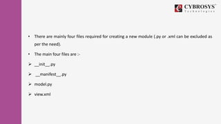 • There are mainly four files required for creating a new module (.py or .xml can be excluded as
per the need).
• The main four files are :-
 __init__.py
 __manifest__.py
 model.py
 view.xml
 