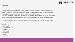 Extra tips
* For giving icon image for the newly created module, create a folder named static
inside the school, then inside the static folder create a description folder and inside
that add a image in name icon and it is format should be png.
* We can use MVC concept in creation of the module. So that the all .py file should be
added inside the models folder and all the .xml file should be added in views folder.
If we are using the above concept we have to change the module structure like this,
school
-- __init__.py
-- __manifest__.py
-- models
-- __init__.py
-- model.py
-- views
-- view.xml
 