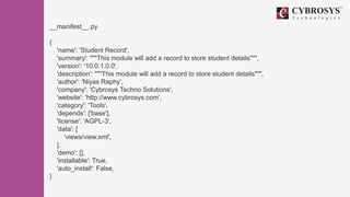 __manifest__.py
{
'name': 'Student Record',
'summary': """This module will add a record to store student details""",
'version': '10.0.1.0.0',
'description': """This module will add a record to store student details""",
'author': 'Niyas Raphy',
'company': 'Cybrosys Techno Solutions',
'website': 'http://www.cybrosys.com',
'category': 'Tools',
'depends': ['base'],
'license': 'AGPL-3',
'data': [
'views/view.xml',
],
'demo': [],
'installable': True,
'auto_install': False,
}
 
