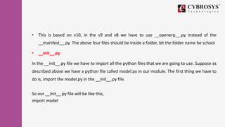 • This is based on v10, in the v9 and v8 we have to use __openerp__.py instead of the
__manifest__.py. The above four files should be inside a folder, let the folder name be school
• __init__.py
In the __init__.py file we have to import all the python files that we are going to use. Suppose as
described above we have a python file called model.py in our module. The first thing we have to
do is, import the model.py in the __init__.py file.
So our __init__.py file will be like this,
import model
 