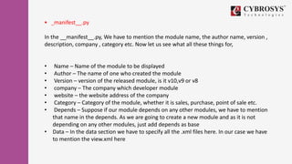  _manifest__.py
In the __manifest__.py, We have to mention the module name, the author name, version ,
description, company , category etc. Now let us see what all these things for,
• Name – Name of the module to be displayed
• Author – The name of one who created the module
• Version – version of the released module, is it v10,v9 or v8
• company – The company which developer module
• website – the website address of the company
• Category – Category of the module, whether it is sales, purchase, point of sale etc.
• Depends – Suppose if our module depends on any other modules, we have to mention
that name in the depends. As we are going to create a new module and as it is not
depending on any other modules, just add depends as base
• Data – In the data section we have to specify all the .xml files here. In our case we have
to mention the view.xml here
 