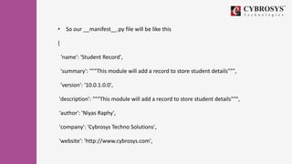 • So our __manifest__.py file will be like this
{
'name': 'Student Record',
'summary': """This module will add a record to store student details""",
'version': '10.0.1.0.0',
'description': """This module will add a record to store student details""",
'author': 'Niyas Raphy',
'company': 'Cybrosys Techno Solutions',
'website': 'http://www.cybrosys.com',
 