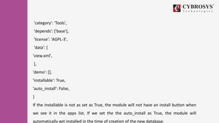 'category': 'Tools',
'depends': ['base'],
'license': 'AGPL-3',
'data': [
'view.xml',
],
'demo': [],
'installable': True,
'auto_install': False,
}
If the installable is not as set as True, the module will not have an install button when
we see it in the apps list. If we set the the auto_install as True, the module will
automatically get installed in the time of creation of the new database.
 