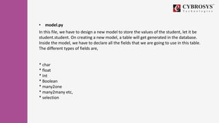 • model.py
In this file, we have to design a new model to store the values of the student, let it be
student.student. On creating a new model, a table will get generated in the database.
Inside the model, we have to declare all the fields that we are going to use in this table.
The different types of fields are,
* char
* float
* Int
* Boolean
* many2one
* many2many etc,
* selection
 