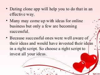 • Dating clone app will help you to do that in an
effective way.
• Many may come up with ideas for online
business but only a few are becoming
successful.
• Because successful ones were well aware of
their ideas and would have invested their ideas
in a right script. So choose a right script to
invest all your ideas.
 