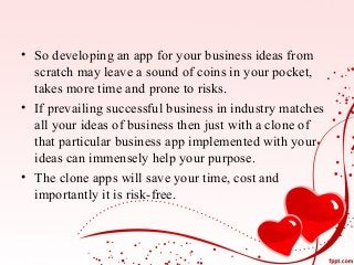 • So developing an app for your business ideas from
scratch may leave a sound of coins in your pocket,
takes more time and prone to risks.
• If prevailing successful business in industry matches
all your ideas of business then just with a clone of
that particular business app implemented with your
ideas can immensely help your purpose.
• The clone apps will save your time, cost and
importantly it is risk-free.
 