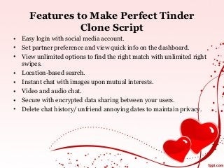 Features to Make Perfect Tinder
Clone Script
• Easy login with social media account.
• Set partner preference and view quick info on the dashboard.
• View unlimited options to find the right match with unlimited right
swipes.
• Location-based search.
• Instant chat with images upon mutual interests.
• Video and audio chat.
• Secure with encrypted data sharing between your users.
• Delete chat history/ unfriend annoying dates to maintain privacy.
 