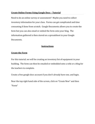  HYPERLINK quot;
http://geekyprojects.com/tutorials/create-online-forms-using-google-docs-tutorial/quot;
  quot;
Link to articlequot;
 Create Online Forms Using Google Docs – Tutorial <br />Need to do an online survey or assessment?  Maybe you need to collect inventory information for your class.  Forms can get complicated and time consuming if done from scratch.  Google Documents allows you to create the form but you can also email or embed the form onto your blog.  The information gathered is then stored on a spreadsheet in your Google Documents.<br />Instructions<br />Create the Form<br />For this tutorial, we will be creating an inventory list of equipment in your building.  The form can then be emailed or embedded onto a wiki or a blog for the teachers to complete.  <br />Create a free google docs account if you don’t already have one, and login.  <br />Near the top right hand side of the screen, click on “Create New” and then “Form”<br />You will be presented with a simple form you can edit.  The current question you are editing will be displayed with a yellow background.  The first question will be a “Text” based question, so you don’t have to delete the default first question.  In this question you will be asking for the person’s name.  Make sure to mark the question as “Required”, so users cannot skip it.<br />To create a new question go to the top left hand side of the Google Docs interface and click on “Add Items” and then on “Multiple Choice”  This will create a question with a number of items the user will be able to choose from. In this question you will be asking for the computer type.<br />Next to the “Add Item” button you will find the “Theme” button; click on it to see a wide variety of themes.  Click the one most appealing to you, then, hit the “Apply” button.  For this project I picked the “Binary Blue” theme.<br />Enter the question’s title.  Add the first Item on the menu “Desktops” and then the second “Laptops”.  Check the box to make it a required question and click “Done”Enter the question’s title.  <br />Add a final “text” question to ask for computers’ serial numbers.  Add click on the “Done” button to finish.<br />Add a Template<br />Now that we finished making our simple computer equipment inventory form, we are going to change its look to make it more appealing to the public.  <br />.<br />Making the Form Accessible on the Web<br />Once we are done creating our form it will be automatically published by Google Docs.  We now need to notify our users of its existence and how to reach it. Google Docs provides tow methods to accomplish this:  You can embed the form in a website or email it.  For this project we are going to email it.  <br />In the top menu bar of the Google docs form menu, next to the “Add Items” and “Theme” buttons, you will find the “Email this form” button.  Enter all email addresses you want to send the form to in the space provided, using a comma to separate them.  Press “Send” button to send the form. <br />Viewing Results<br />Google Docs Forms will store the answers from each user on a spreadsheet.  To view this spreadsheet, go to the forms menu and click on “See responses”. Then click on “spreadsheet”.  You can return to edit the form by clicking on “Form” and then “Edit form”.  <br />Google Docs will graph the data for you as well.  On the main forms edit menu, click on “See Responses” and then “Summary”.<br />