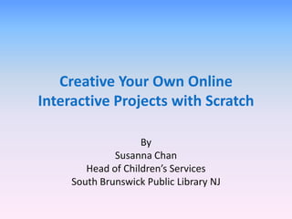 Creative Your Own Online
Interactive Projects with Scratch

                    By
              Susanna Chan
        Head of Children’s Services
     South Brunswick Public Library NJ
 