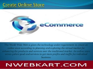 The World Wide Web is given the technology under requirement to create an
online store according to planning and exploring the virtual market for
enhancing the products and services over the traditional market. An online store
serves galore good and services to get more profits and traffic for individual
business.
 