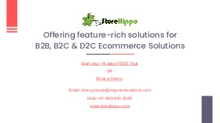 Offering feature-rich solutions for
B2B, B2C & D2C Ecommerce Solutions
Start your 14-days FREE Trial
OR
Book a Demo
Email: binny.joseph@hippoinnovations.com
Mob:+91-959-991-6383
www.storehippo.com
 