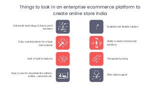 Things to look in an enterprise ecommerce platform to
create online store India
Advanced technology to future proof
business
Easy customizations for unique
brand needs
Host of built-in features
Easy to use for all parties like admins,
sellers, customers etc.
Scalable and flexible solution
Ability to build omnichannel
solutions
Transparent pricing
After sales support
 