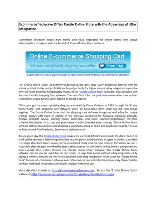 Ecommerce Techwave Offers Create Online Store with the Advantage of EBay
 Integration


Ecommerce Techwave drives more traffic with eBay integration for online stores with unique
characteristics to explore with the benefit of ‘Create Online Store’ software.




       Super Specialty eBay Store through Create Online Store Feature at Ecommerce Techwave


The 'Create Online Store' at ecommerce.techwave.com gets eBay buyer protection offered with the
unique product display and profitable auction of products for higher returns. eBay integration is possible
after the store becomes functional by means of the ‘Create Online Store’ software, now available with
the user friendly Shopping Cart Software. The site offers it for the paid storeowners who have utilized
ecommerce ‘Create Online Store’ feature to create e-stores.

“What you get is a super specialty eBay store created by Pierre Omidyar in 1995 through the 'Create
Online Store' with shopping cart software where all businesses, both small and big inter-mingle
together. The Create Online Store and the shopping cart software integrates with eBay for unique
product display with more to explore in the exclusive categories for Antiques, industrial products,
lifestyle products, Music, sporting goods, collectibles and more. Ecommerce.techwave therefore
achieves the feather in its cap and guarantees a profit oriented store through 'Create Online Store'
software letting e-businesses spread across a worldwide arena to reach and touch new heights.” As said
by Andy Anand, Vice President, Ecommerce.techwave.com.

On any given day, the Create Online Store makes the user feel different and enable the store master, to
build up the store with eBay integration that reaches global audience with all types of products available
in a single storefront hence saving on the investment made and the time utilized. The admin section is
accessible after the paid membership registration process for the Create Online Store is completed and
clients create their e-store through the 'Create Online Store' software. The 'Create Online Store'
Software can be now be used free of cost under 15 days trial period without eBay integration or by
paying a nominal amount for the service provided with eBay integration. After using the ‘Create Online
Store’ feature of ecommerce.techwave.com, Storeowners can look into the unique eBay characteristics
and high bidding of the products on display and put them into use.

More detailed analysis at http://ecommerce.techwave.com . Access the ‘Create Online Store’
feature at http://ecommerce.techwave.com/CreateStore/BuildFreetrial.aspx
 
