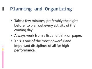 Planning and OrganizingTake a few minutes, preferably the night before, to plan out every activity of the coming day. Always work from a listand think on paper. This is one of the most powerful and important disciplines of all for high performance.