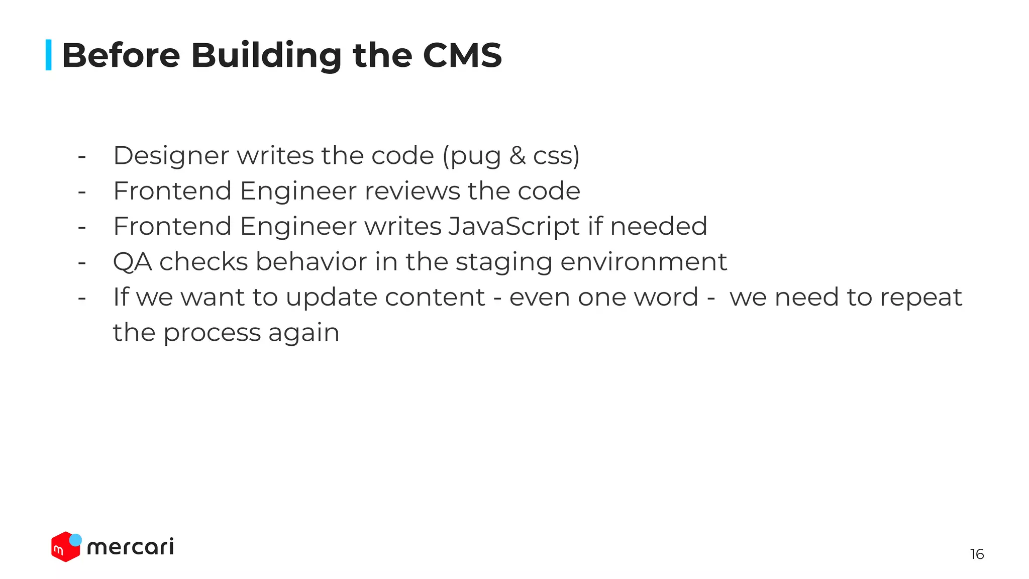 16
- Designer writes the code (pug & css)
- Frontend Engineer reviews the code
- Frontend Engineer writes JavaScript if needed
- QA checks behavior in the staging environment
- If we want to update content - even one word - we need to repeat
the process again
Before Building the CMS
 
