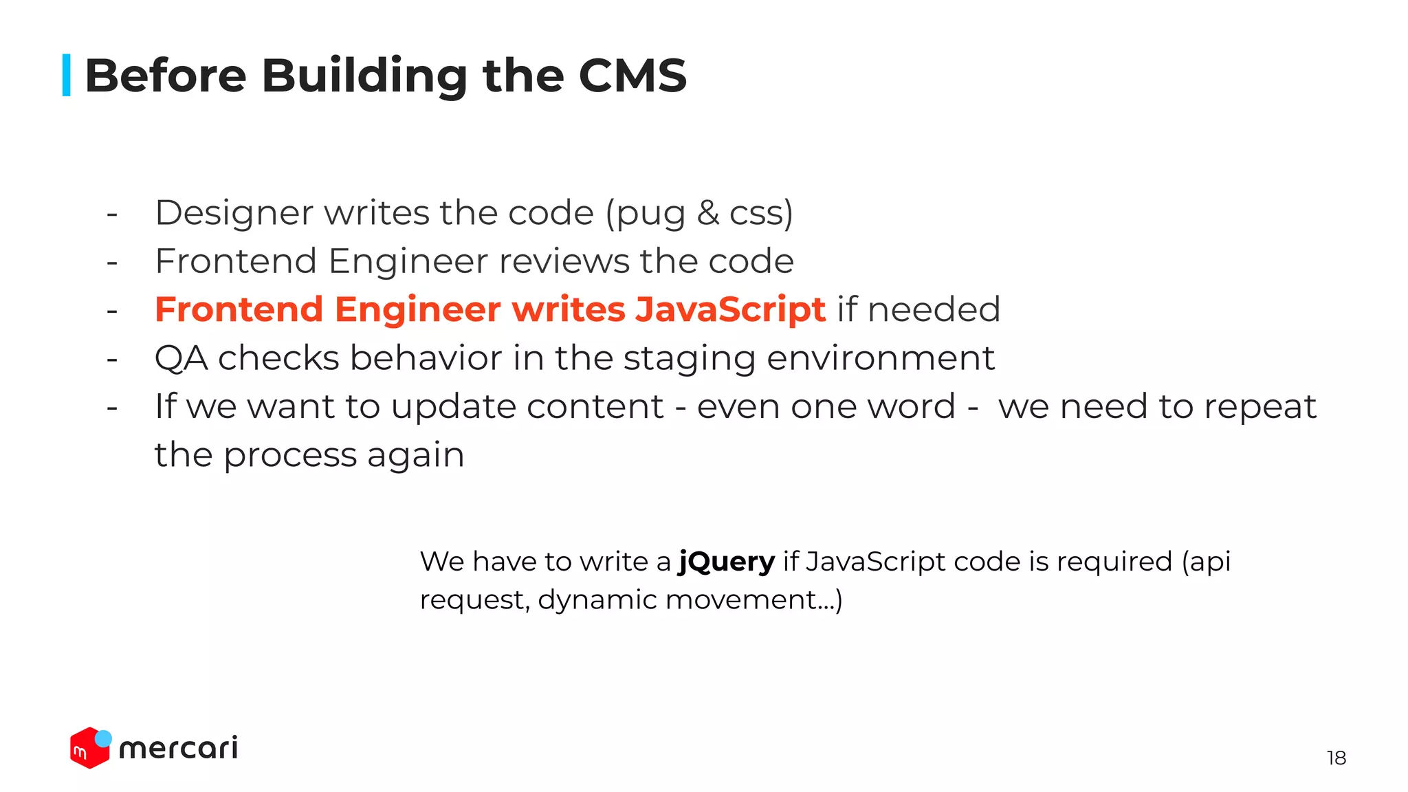 18
- Designer writes the code (pug & css)
- Frontend Engineer reviews the code
- Frontend Engineer writes JavaScript if needed
- QA checks behavior in the staging environment
- If we want to update content - even one word - we need to repeat
the process again
��
We have to write a jQuery if JavaScript code is required (api
request, dynamic movement…)
Before Building the CMS
 