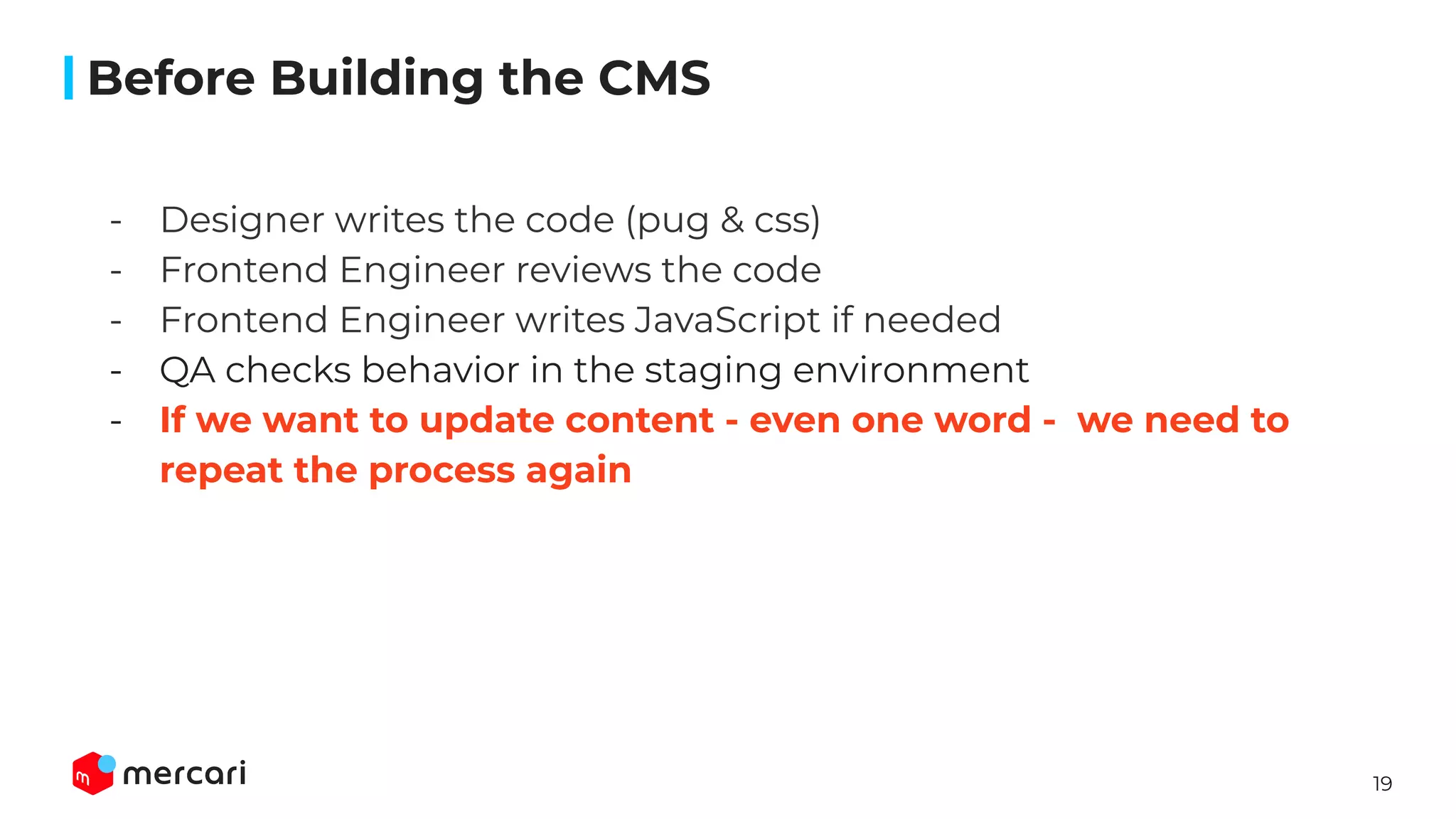 19
- Designer writes the code (pug & css)
- Frontend Engineer reviews the code
- Frontend Engineer writes JavaScript if needed
- QA checks behavior in the staging environment
- If we want to update content - even one word - we need to
repeat the process again
��
Before Building the CMS
 