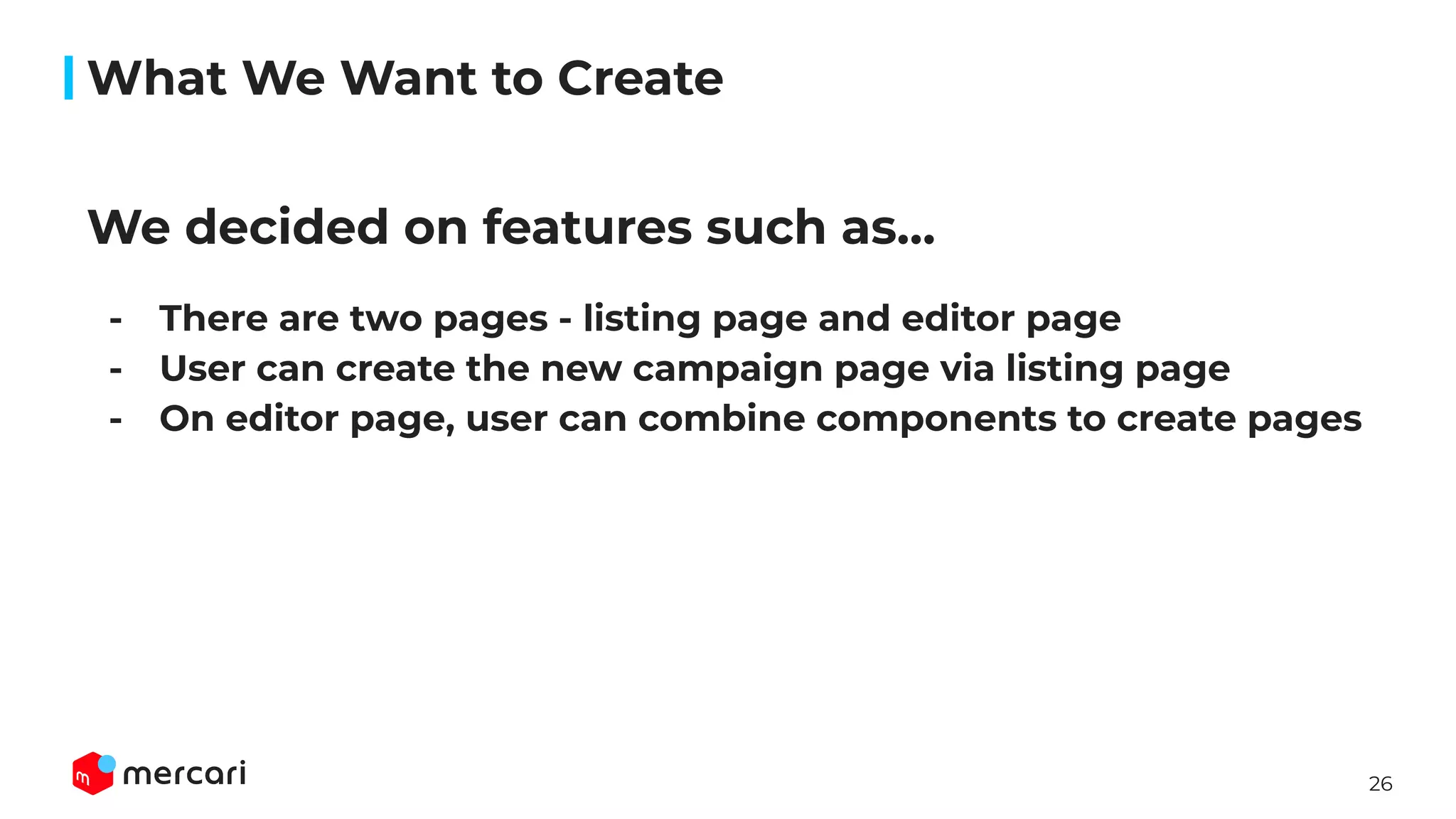 26
We decided on features such as…
- There are two pages - listing page and editor page
- User can create the new campaign page via listing page
- On editor page, user can combine components to create pages
What We Want to Create
 