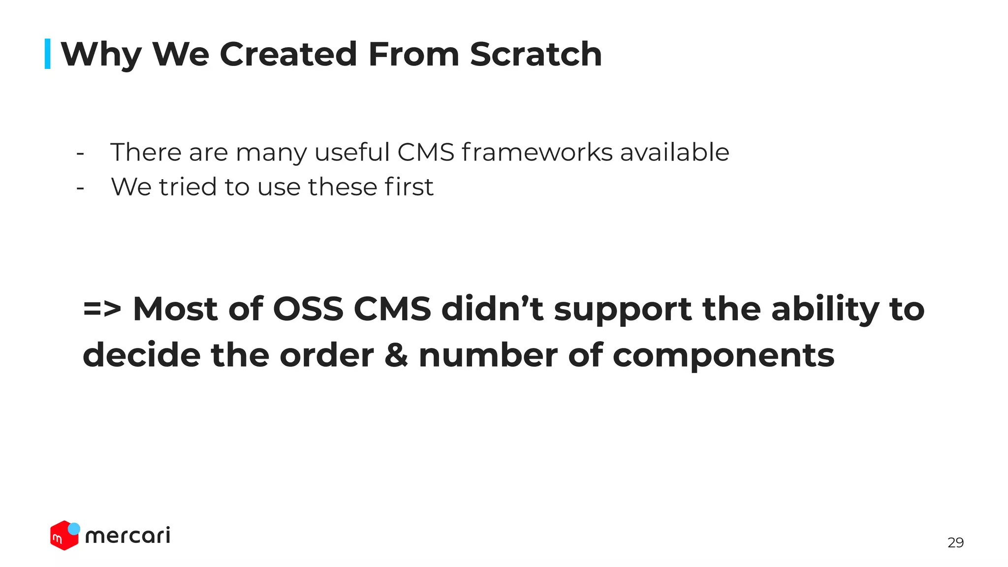 29
=> Most of OSS CMS didn’t support the ability to
decide the order & number of components
- There are many useful CMS frameworks available
- We tried to use these ﬁrst
Why We Created From Scratch
 
