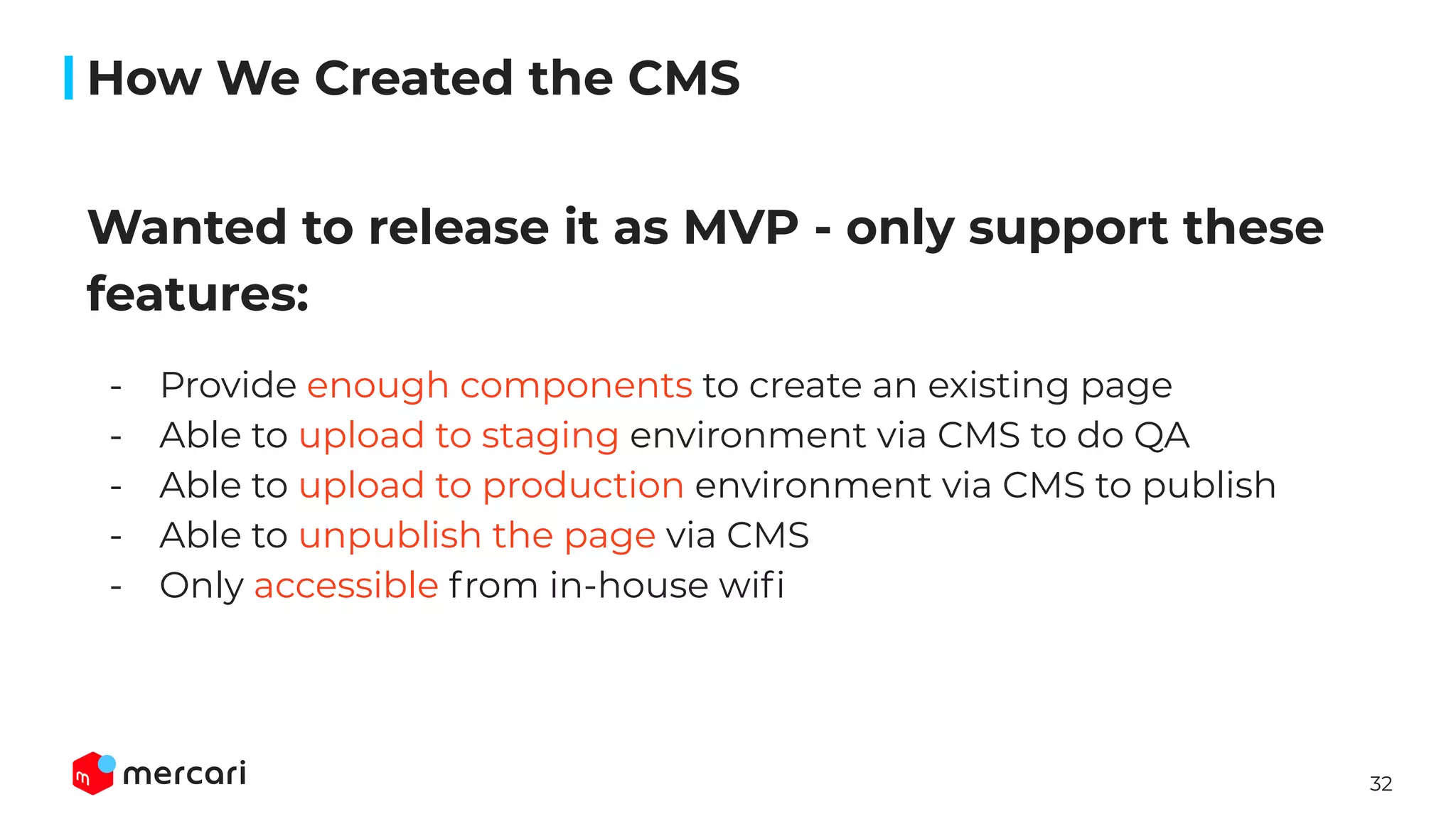 32
Wanted to release it as MVP - only support these
features:
- Provide enough components to create an existing page
- Able to upload to staging environment via CMS to do QA
- Able to upload to production environment via CMS to publish
- Able to unpublish the page via CMS
- Only accessible from in-house wiﬁ
How We Created the CMS
 