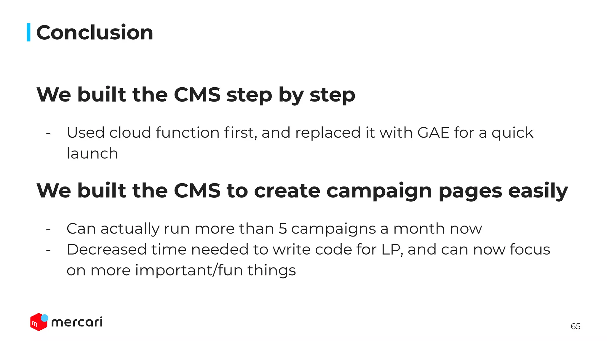 65
We built the CMS step by step
- Used cloud function ﬁrst, and replaced it with GAE for a quick
launch
We built the CMS to create campaign pages easily
- Can actually run more than 5 campaigns a month now
- Decreased time needed to write code for LP, and can now focus
on more important/fun things
Conclusion
 