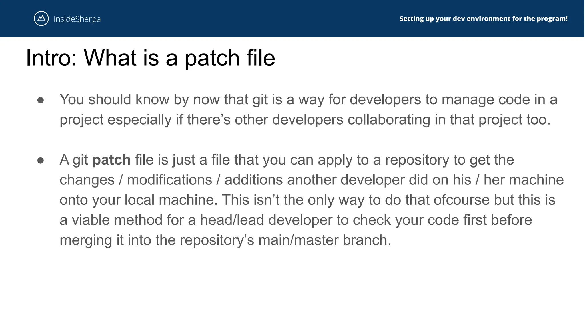 Setting up your dev environment for the program!
Intro: What is a patch file
● You should know by now that git is a way for developers to manage code in a
project especially if there’s other developers collaborating in that project too.
● A git patch file is just a file that you can apply to a repository to get the
changes / modifications / additions another developer did on his / her machine
onto your local machine. This isn’t the only way to do that ofcourse but this is
a viable method for a head/lead developer to check your code first before
merging it into the repository’s main/master branch.
 