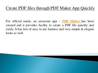 Create PDF files through PDF Maker App Quickly
For official needs, an awesome app – PDF Maker has been
created and it provides facility to create a PDF file quickly and
easily. It has lots of easy to use features and very simple & elegant
looks as well.
 