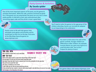 Party Games & Activities
                                           By Sauda spider

One of the most important aspects of the party, are the games &
activities themselves. While the cake, presents and food are great
fun, if the guests are not entertained, the party can turn into a chaos
pretty quickly. A child left to their own entertainment after
consuming sugary cake and fizzy drink is never a good idea!


                                                                          You’ll need to tailor the games to the age group of the
                                                                          children attending. Games can normally be adapted
                                                                          to suit depending on the celebration
   Parties come to life with kids games! Kids
   anticipate some games and activities and its
   central part to their fun on the day. Find some
   of the Mip Mops favourite games on
   www.mipmops.com
                                                                                       You want to think about the style of the
                                                                                       games carefully. Younger children act
                                                                                       differently to older children; for example,
                                                                                       musical statues can seem very harsh on a
                                                                                       small kid when told “You’re Out!”
                                                                                       Prepare for plenty of tears!




                                                                                      For game ideas visit www.mipmops.com
 