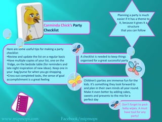 Planning a party is much
                                                                                   easier if it has a theme to
                                                                                    it, because it gives it a
                               Carminda Chick’s Party                                       structure
                               Checklist                                              that you can follow




  Here are some useful tips for making a party
  checklist:
  •Review and update the list on a regular basis      A checklist is needed to keep things
  •Have multiple copies of your list, one on the      organised for a great successful party
   fridge, on the bedside table (for reminders and
  late night inspiration of new ideas). Keep one in
  your bag/purse for when you go shopping.
  •Cross out completed tasks, the sense of goal
  accomplishment is a great feeling                     Children’s parties are immense fun for the
                                                        kids. It’s something they look forward to
                                                        and plan in their own minds all year round.
                                                        Make it even better by adding cakes,
                                                        sweets and presents to the mix for a
                                                        perfect day
                                                                                       Don’t forget to pack
                                                                                       baby wipes. A must
                                                                                        have tool for any
                                                                                              party!
www.mipmops.com                              Facebook/mipmops
 