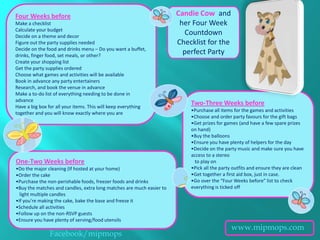 Four Weeks before                                                     Candie Cow and
Make a checklist                                                       her Four Week
Calculate your budget
Decide on a theme and decor
                                                                        Countdown
Figure out the party supplies needed                                  Checklist for the
Decide on the food and drinks menu – Do you want a buffet,
drinks, finger food, set meals, or other?
                                                                        perfect Party
Create your shopping list
Get the party supplies ordered
Choose what games and activities will be available
Book in advance any party entertainers
Research, and book the venue in advance
Make a to-do list of everything needing to be done in
advance
Have a big box for all your items. This will keep everything
                                                                          Two-Three Weeks before
                                                                          •Purchase all items for the games and activities
together and you will know exactly where you are
                                                                          •Choose and order party favours for the gift bags
                                                                          •Get prizes for games (and have a few spare prizes
                                                                          on hand)
                                                                          •Buy the balloons
                                                                          •Ensure you have plenty of helpers for the day
                                                                          •Decide on the party music and make sure you have
                                                                          access to a stereo
One-Two Weeks before                                                       to play on
•Do the major cleaning (If hosted at your home)                           •Pick all the party outfits and ensure they are clean
•Order the cake                                                           •Get together a first aid box, just in case.
•Purchase the non-perishable foods, freezer foods and drinks              •Go over the “Four Weeks before” list to check
•Buy the matches and candles, extra long matches are much easier to       everything is ticked off
  light multiple candles
•If you’re making the cake, bake the base and freeze it
•Schedule all activities
•Follow up on the non-RSVP guests
•Ensure you have plenty of serving/food utensils
                                                                                            www.mipmops.com
               Facebook/mipmops
 