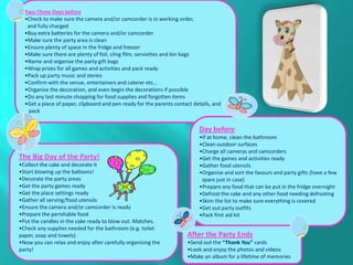 Two-Three Days before
  •Check to make sure the camera and/or camcorder is in working order,
   and fully charged
  •Buy extra batteries for the camera and/or camcorder
  •Make sure the party area is clean
  •Ensure plenty of space in the fridge and freezer
  •Make sure there are plenty of foil, cling film, serviettes and bin bags
  •Name and organise the party gift bags
  •Wrap prizes for all games and activities and pack ready
  •Pack up party music and stereo
  •Confirm with the venue, entertainers and caterer etc...
  •Organise the decoration, and even begin the decorations if possible
  •Do any last minute shopping for food supplies and forgotten items
  •Get a piece of paper, clipboard and pen ready for the parents contact details, and
   pack


                                                                           Day before
                                                                           •If at home, clean the bathroom
                                                                           •Clean outdoor surfaces
                                                                           •Charge all cameras and camcorders
The Big Day of the Party!                                                  •Get the games and activities ready
•Collect the cake and decorate it                                          •Gather food utensils
•Start blowing up the balloons!                                            •Organise and sort the favours and party gifts (have a few
•Decorate the party areas                                                   spare just in case)
•Get the party games ready                                                 •Prepare any food that can be put in the fridge overnight
•Get the place settings ready                                              •Defrost the cake and any other food needing defrosting
•Gather all serving/food utensils                                          •Skim the list to make sure everything is covered
•Ensure the camera and/or camcorder is ready                               •Get out party outfits
•Prepare the perishable food                                               •Pack first aid kit
•Put the candles in the cake ready to blow out. Matches.
•Check any supplies needed for the bathroom (e.g. toilet
paper, soap and towels)                                               After the Party Ends
•Now you can relax and enjoy after carefully organising the           •Send out the “Thank You” cards
party!                                                                •Look and enjoy the photos and videos
                                                                      •Make an album for a lifetime of memories
 