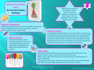 Balloon Decoration
              Ideas                                                                            Identify the venue with a
        By Hercules Happy                                                                         few balloons tied up
                                                                                                   outside. Tie at the
             Birthday                                                                          entrance so people know
                                                                                                where to go. It also sets
                                                                                              excitement for the children
                                                                                                 that they have arrived


Balloon Centrepieces
Add some nice flair and a nice touch to the tables by tying some
helium filled balloons with some curled ribbon, and use a
balloon weight or base to keep steady
                                                                        Balloon Animals
                                                                        It’s a great bit of entertainment for not only the kid’s, but the young
                                                                        at heart! Ensure you buy balloons specific for these purposes which
                                                                        are made for twisting, like the 260s and 360s (you can get 160s for
           Balloon Curtain                                              those with smaller hands). You want to learn a few balloon animals
           Why not have balloons at the
                                                                        before the party so you can demonstrate. You want to also print out
           entrance so guest can arrive with a
                                                                        instructions or have posters for the balloon animal area
           nice dramatic entrance. You can
           simply affix air-filled balloons to
           ribbons and hang them at the
           doorway
                                                         Other ideas
                                                         Spread some helium filled balloons around the ground floor space with some
                                                         balloon weights; it gives a nice vibrant feel to the party area
                                                         Balloon arches take a little more work, but look stunning. Try looking online on
                                                         how to make them
                                                         If the party is in the summer and you are outside, consider having a water balloon
                                                         fight. Kids LOVE water fights (although some parents not so much!)


                                                 Facebook/mipmops                                              www.mipmops.com
 