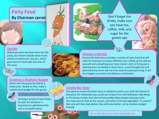 Party Food
    By Charman carrot                                                              Don’t forget the
                                                                                  drinks, make sure
                                                                                    you have tea,
                                                                                  coffee, milk, and
                                                                                    sugar for the
                                                                                      grown-ups


Decide
Before you plan the food menu for the
party, you need to decide what meals                       Choose a Variety
will be served (lunch, tea etc), which                     Ensure the food menu includes a variety of tasty food that will
goes hand-in-hand with the time of                         cater for everyone to enjoy. Whether your rolling up the sleeves
the party                                                  yourself and unleashing your inner master chef, or hiring out a
                                                           catering team to handle to food menu, a well thought out and
                                                           planned party menu will not only ease the party planning, it will
                                                           be a hugely successful and delicious celebration

 Creating a Realistic Budget
 Check over the guest list and do a
 head count. Based on this, make a
 realistic food budget for the guests
                                            Create the Tone
                                            You want to ensure the food menu is related to and in sync with the theme of
                                            the party. For Halloween you could use recipes from the Halloween Mip Mops,
         Serving a variety of tasty foods   or Christmas recipes from the Christmas Mip Mops (www.mipmops.com)
         to cater for everyone is           You may want to look at the season, and select fruit and vegetables “in-season”.
         important to add festive flair     Not only will they look better, they will taste better, not to mention budget
         and a successful party             friendly

                                                                  For recipe ideas go to www.mipmops.com
 