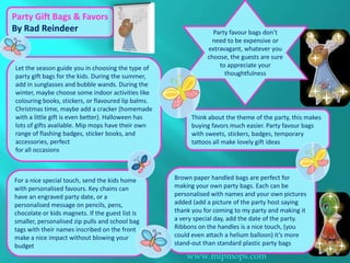 Party Gift Bags & Favors
By Rad Reindeer                                                   Party favour bags don’t
                                                                 need to be expensive or
                                                                extravagant, whatever you
                                                                choose, the guests are sure
Let the season guide you in choosing the type of                    to appreciate your
party gift bags for the kids. During the summer,                      thoughtfulness
add in sunglasses and bubble wands. During the
winter, maybe choose some indoor activities like
colouring books, stickers, or flavoured lip balms.
Christmas time, maybe add a cracker (homemade
with a little gift is even better). Halloween has         Think about the theme of the party, this makes
lots of gifts available. Mip mops have their own          buying favors much easier. Party favour bags
range of flashing badges, sticker books, and              with sweets, stickers, badges, temporary
accessories, perfect                                      tattoos all make lovely gift ideas
for all occasions



For a nice special touch, send the kids home         Brown paper handled bags are perfect for
with personalised favours. Key chains can            making your own party bags. Each can be
have an engraved party date, or a                    personalised with names and your own pictures
personalised message on pencils, pens,               added (add a picture of the party host saying
chocolate or kids magnets. If the guest list is      thank you for coming to my party and making it
smaller, personalised zip pulls and school bag       a very special day, add the date of the party.
tags with their names inscribed on the front         Ribbons on the handles is a nice touch, (you
make a nice impact without blowing your              could even attach a helium balloon) it’s more
budget                                               stand-out than standard plastic party bags
                                                         www.mipmops.com
 