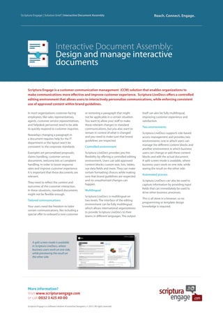 Interactive Document Assembly:
Design and manage interactive
documents
Scriptura Engage is a customer communication management (CCM) solution that enables organizations to
make communications more effective and improve customer experience. Scriptura LiveDocs offers a controlled
editing environment that allows users to interactively personalize communications, while enforcing consistent
use of approved content within brand guidelines.
Scriptura Engage | Solution brief | Interactive Document Assembly Reach. Connect. Engage.
More information?
Visit www.scripturaengage.com
or call 0032 3 425 40 00
Scriptura Engage is a software solution of Inventive Designers | © 2015. All rights reserved.
A split screen mode is available
in Scriptura LiveDocs, where
business users work on one side,
while previewing the result on
the other side.
In most organizations customer-facing
employees, like sales representatives,
agents, customer service representatives,
and helpdesk personnel need to be able
to quickly respond to customer inquiries.
Nowadays changing a paragraph in
a document requires help for the IT
department or the layout won’t be
consistent to the corporate standards.
Examples are personalized proposals,
claims handling, customer service
documents, welcome kits or complaint
handling. In order to boost response
rates and improve customer experience
it is important that these documents are
relevant.
They need to reflect the context and
outcomes of the customer interaction.
In these situations, standard documents
might not be flexible enough.
Tailored communications
Your users need the freedom to tailor
certain communications, like including a
special offer to onboard a new customer
or removing a paragraph that might
not be applicable in a certain situation.
You want to allow your staff to make
these relevant changes to standard
communications, but you also want to
remain in control of what is changed
and you need to make sure that brand
guidelines are respected.
Controlled environment
Scriptura LiveDocs provides you this
flexibility by offering a controlled editing
environment. Users can add approved
content blocks, custom text, lists, tables,
use data fields and more. They can make
certain formatting choices while making
sure that brand guidelines are respected
and no unauthorized changes can
happen.
Multilingual
Scriptura LiveDocs is multilingual on
two levels. The interface of the editing
environment can be fully multilingual,
which allows international organizations
to provide Scriptura LiveDocs to their
teams in different languages. The output
itself can also be fully multilingual,
improving customer experience and
satisfaction.
Two environments
Scriptura LiveDocs supports role-based
access management and provides two
environments: one in which users can
manage the different content blocks and
another environment in which business
users can change or add these content
blocks and edit the actual document.
A split screen mode is available, where
business users work on one side, while
seeing the result on the other side.
Automated process
Scriptura LiveDocs can also be used to
capture information by providing input
fields that can immediately be used to
drive other business processes.
This is all done in a browser, so no
programming or template design
knowledge is required.
 