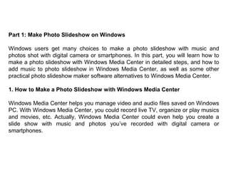 Part 1: Make Photo Slideshow on Windows
Windows users get many choices to make a photo slideshow with music and
photos shot with digital camera or smartphones. In this part, you will learn how to
make a photo slideshow with Windows Media Center in detailed steps, and how to
add music to photo slideshow in Windows Media Center, as well as some other
practical photo slideshow maker software alternatives to Windows Media Center.
1. How to Make a Photo Slideshow with Windows Media Center
Windows Media Center helps you manage video and audio files saved on Windows
PC. With Windows Media Center, you could record live TV, organize or play musics
and movies, etc. Actually, Windows Media Center could even help you create a
slide show with music and photos you’ve recorded with digital camera or
smartphones.
 