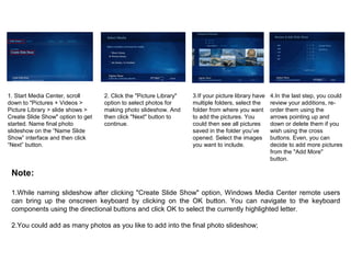 1. Start Media Center, scroll
down to "Pictures + Videos >
Picture Library > slide shows >
Create Slide Show" option to get
started. Name final photo
slideshow on the “Name Slide
Show” interface and then click
“Next” button.
2. Click the "Picture Library"
option to select photos for
making photo slideshow. And
then click "Next" button to
continue.
3.If your picture library have
multiple folders, select the
folder from where you want
to add the pictures. You
could then see all pictures
saved in the folder you’ve
opened. Select the images
you want to include.
4.In the last step, you could
review your additions, re-
order them using the
arrows pointing up and
down or delete them if you
wish using the cross
buttons. Even, you can
decide to add more pictures
from the "Add More"
button.
Note:
1.While naming slideshow after clicking "Create Slide Show" option, Windows Media Center remote users
can bring up the onscreen keyboard by clicking on the OK button. You can navigate to the keyboard
components using the directional buttons and click OK to select the currently highlighted letter.
2.You could add as many photos as you like to add into the final photo slideshow;
 