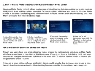 2. How to Make a Photo Slideshow with Music in Windows Media Center
Windows Media Center not only allows you to create photo slideshow, but also enables you to add music as
background while making a photo slideshow. To make a photo slideshow with music in Windows Media
Center, in the Step 4 of creating photo slideshow within Windows Media Center (showed above), click "Add
More" option and then follow the below steps:
1. After clicking on the "Add
More" option, select "Music
Library" from the list. Click on
"Next" button.
2. In the music library,
select the song you want to
add as background. Then
click "Next" button again.
3.You could then see the
select song appear on the
interface ticked. Click
"Next" button to continue.
4.Once you’ve set
background song, click the
"Creation" to start making
photo slideshow with
music.
Part 2: Make Photo Slideshow on Mac with iMovie
Though Mac users have less photo slideshow maker choices for making photo slideshow on Mac, Apple
still offers several tools to help iMac or MacBook users. iPhoto is no doubt a first choice, but it had been
discontinued by Apple and replaced by Photos in the latest Mac OS version. Besides iPhoto or Photos, you
still get another choice – iMovie.
Known as a video editing software application, iMovie could actually drop in images and create a cool,
themed slideshow in moments with different editing features available, like transitions, texts, songs, etc.
 
