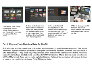 1. On iMovie, click "create
a new movie" on the
toolbar. Select a theme
and then give it a name as
your photo slideshow
name.
2. Open photo library from
the left sidebar and browse
photos you want to make
into a slideshow for adding
to your new project. You
could use Cmd key to add
more than one picture.
3.You could then edit
loaded photos via the
internal editor, like adding a
transition and text. You
could even click the "Import"
button to add a song as
background.
4.After all done, you could
then click the "Share"
button to export the created
photo slideshow in the way
you like.
Part 3: All-in-one Photo Slideshow Maker for Mac/PC
Both Windows and Mac users have preinstalled apps to create photo slideshows with music. The above
mentioned 2 photo slideshow software do offer great convenience and help. However, they both have a
fatal disadvantage – they could only output created photo slideshow to a certain video format. Windows
Media Center outputs created photo slideshow to WMV format while iMovie delivers photo slideshow in
MOV or M4V format. If you want to make a photo slideshow that could be compatible with various devices
or players, you need to turn to Leawo Photo Slideshow Maker.
 