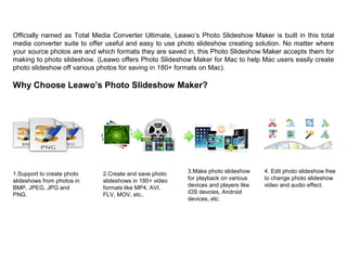 Officially named as Total Media Converter Ultimate, Leawo’s Photo Slideshow Maker is built in this total
media converter suite to offer useful and easy to use photo slideshow creating solution. No matter where
your source photos are and which formats they are saved in, this Photo Slideshow Maker accepts them for
making to photo slideshow. (Leawo offers Photo Slideshow Maker for Mac to help Mac users easily create
photo slideshow off various photos for saving in 180+ formats on Mac).
Why Choose Leawo’s Photo Slideshow Maker?
1.Support to create photo
slideshows from photos in
BMP, JPEG, JPG and
PNG.
2.Create and save photo
slideshows in 180+ video
formats like MP4, AVI,
FLV, MOV, etc..
3.Make photo slideshow
for playback on various
devices and players like
iOS devcies, Android
devices, etc.
4. Edit photo slideshow free
to change photo slideshow
video and audio effect.
 
