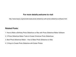 For more details,welcome to visit
http://www.leawo.org/tutorial/create-photo-slideshow-with-photo-slideshow-software.html
Related Posts:
1. How to Make a Birthday Photo Slideshow on Mac with Photo Slideshow Maker Software
2. 5 Photo Slideshow Maker Tools to Create Christmas Photo Slideshows
3. Best Photo Slideshow Maker – How to Make Photo Slideshow on Mac
4. 2 Ways to Create Photo Slideshow with Easter Photos
 