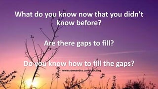 What do you know now that you didn’t
know before?
Are there gaps to fill?
Do you know how to fill the gaps?
www.roweandco.com/coaching
 