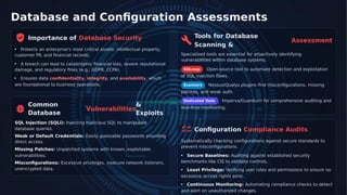 Database and Conﬁguration Assessments
Tools for Database
Importance of Database Security Assessment
Scanning &
Protects an enterprise's most critical assets: intellectual property,
customer PII, and ﬁnancial records. Specialized tools are essential for proactively identifying
vulnerabilities within database systems.
A breach can lead to catastrophic ﬁnancial loss, severe reputational
damage, and regulatory ﬁnes (e.g., GDPR, CCPA). SQLmap Open-source tool to automate detection and exploitation
of SQL injection ﬂaws.
Ensures data conﬁdentiality, integrity, and availability, which
are foundational to business operations. Nessus/Qualys plugins ﬁnd misconﬁgurations, missing
Scanners
patches, and weak auth.
Dedicated Tools Imperva/Guardium for comprehensive auditing and
Common
Database
&
Vulnerabilities real-time monitoring.
Exploits
SQL Injection (SQLi): Injecting malicious SQL to manipulate
database queries. Conﬁguration Compliance Audits
Weak or Default Credentials: Easily guessable passwords providing
direct access. Systematically checking conﬁgurations against secure standards to
prevent misconﬁgurations.
Missing Patches: Unpatched systems with known, exploitable
vulnerabilities. Secure Baselines: Auditing against established security
benchmarks like CIS to validate controls.
Misconﬁgurations: Excessive privileges, insecure network listeners,
unencrypted data. Least Privilege: Verifying user roles and permissions to ensure no
excessive access rights exist.
Continuous Monitoring: Automating compliance checks to detect
and alert on unauthorized changes.
 