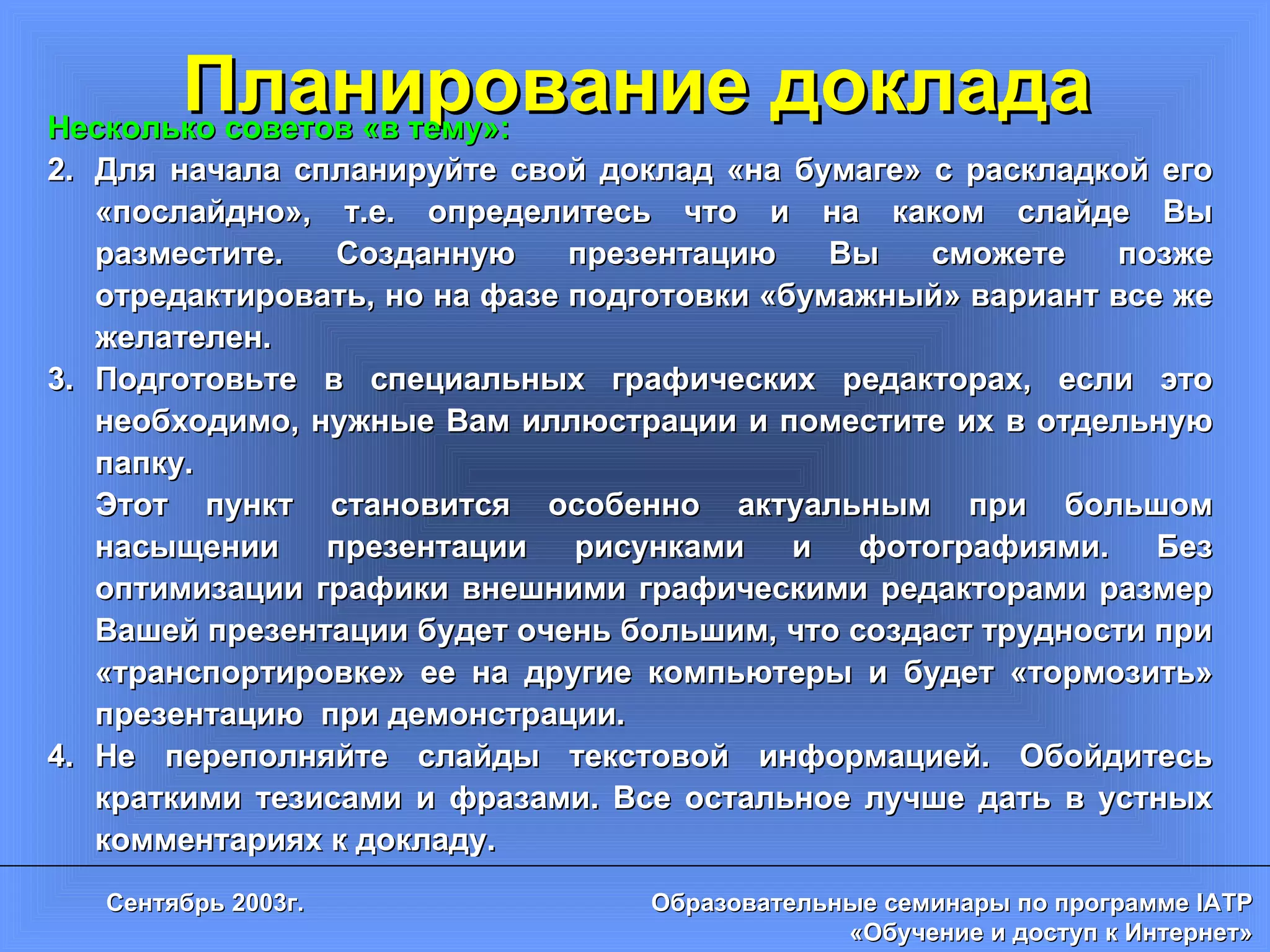 Планирование доклада Несколько советов «в тему»: Для начала спланируйте свой доклад «на бумаге» с раскладкой его «послайдно», т.е. определитесь что и на каком слайде Вы разместите. Созданную презентацию Вы сможете позже отредактировать, но на фазе подготовки «бумажный» вариант все же желателен. Подготовьте в специальных графических редакторах, если это необходимо, нужные Вам иллюстрации и поместите их в отдельную папку.  Этот пункт становится особенно актуальным при большом насыщении презентации рисунками и фотографиями. Без оптимизации графики внешними графическими редакторами размер Вашей презентации будет очень большим, что создаст трудности при «транспортировке» ее на другие компьютеры и будет «тормозить» презентацию  при демонстрации. Не переполняйте слайды текстовой информацией. Обойдитесь краткими тезисами и фразами. Все остальное лучше дать в устных комментариях к докладу. 