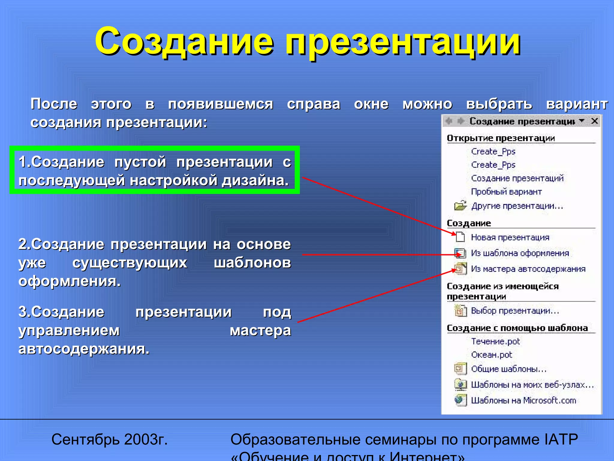 Сентябрь 2003г. Образовательные семинары по программе IATP
Создание презентацииСоздание презентации
После этого в появившемся справа окне можно выбрать вариантПосле этого в появившемся справа окне можно выбрать вариант
создания презентации:создания презентации:
1.Создание пустой презентации с1.Создание пустой презентации с
последующей настройкой дизайна.последующей настройкой дизайна.
2.Создание презентации на основе2.Создание презентации на основе
уже существующих шаблоновуже существующих шаблонов
оформления.оформления.
3.Создание презентации под3.Создание презентации под
управлением мастерауправлением мастера
автосодержания.автосодержания.
 