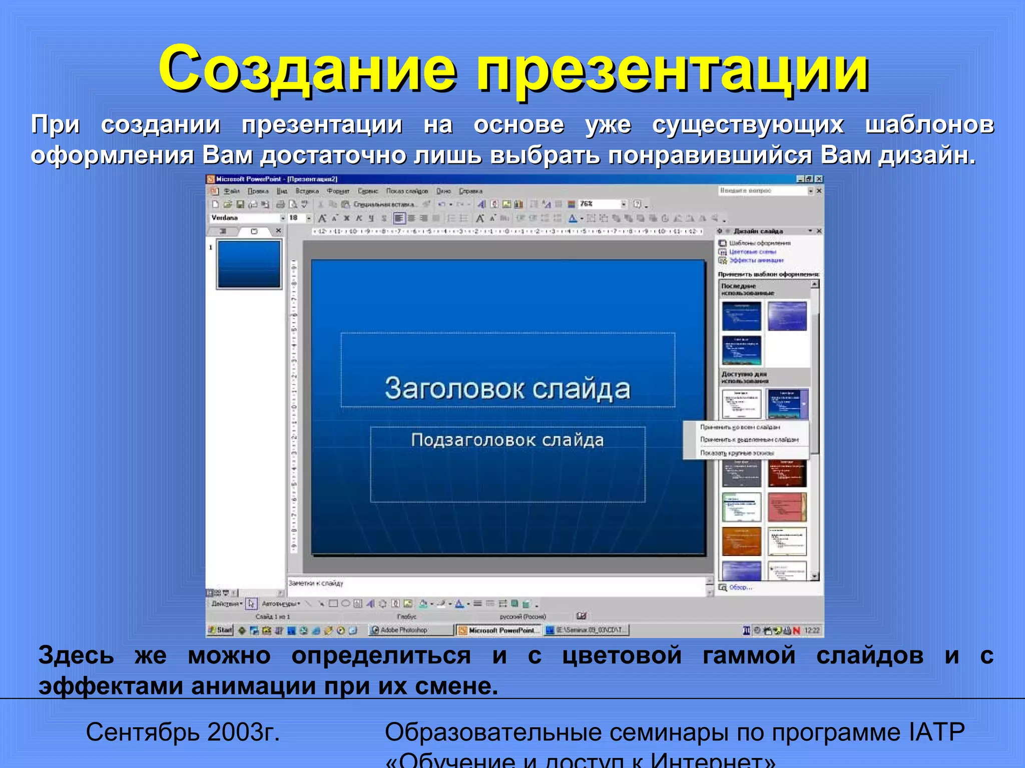 Сентябрь 2003г. Образовательные семинары по программе IATP
Создание презентацииСоздание презентации
При создании презентации на основе уже существующих шаблоновПри создании презентации на основе уже существующих шаблонов
оформления Вам достаточно лишь выбрать понравившийся Вам дизайн.оформления Вам достаточно лишь выбрать понравившийся Вам дизайн.
Здесь же можно определиться и с цветовой гаммой слайдов и с
эффектами анимации при их смене.
 