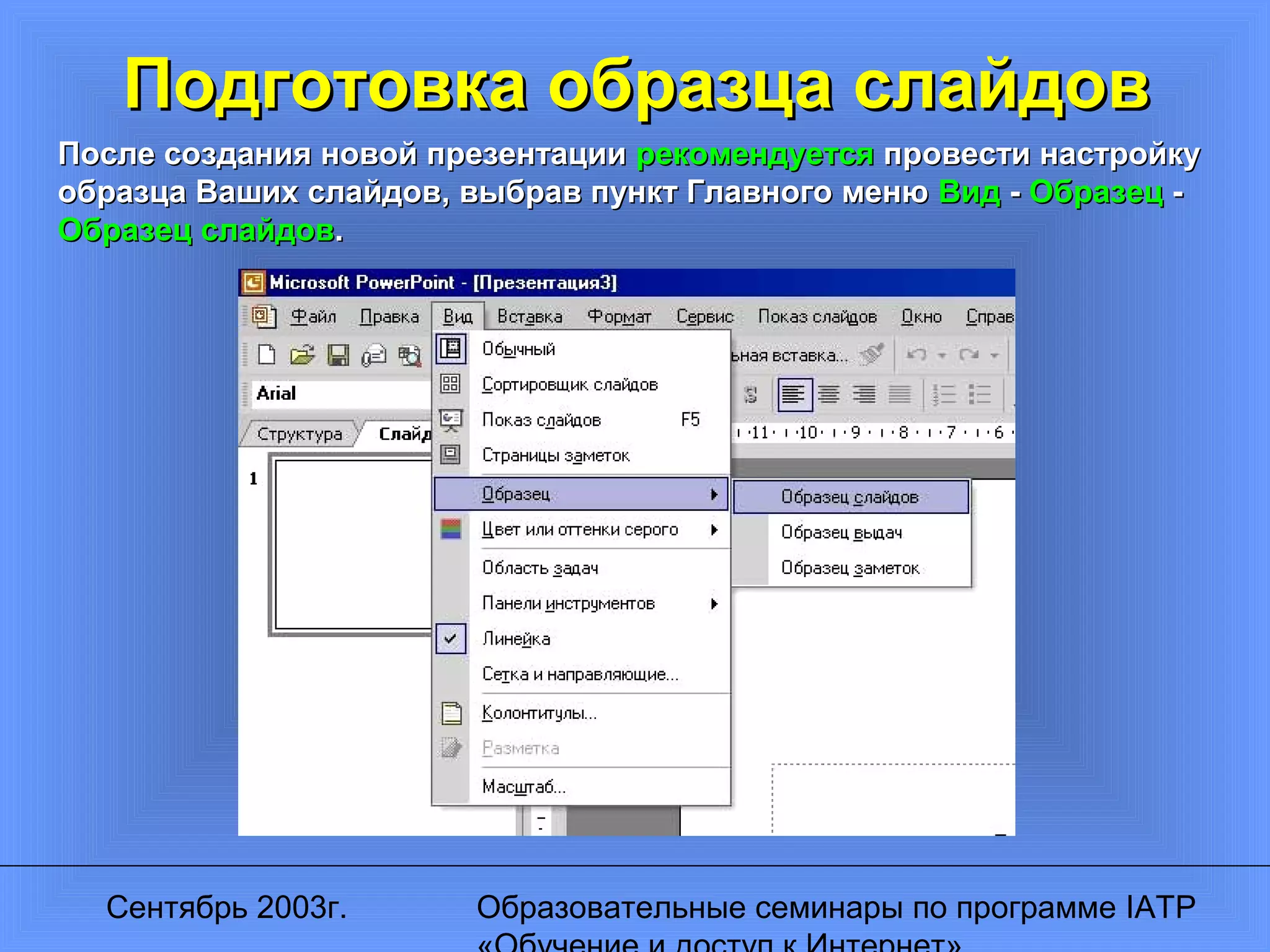 Сентябрь 2003г. Образовательные семинары по программе IATP
Подготовка образца слайдовПодготовка образца слайдов
После создания новой презентацииПосле создания новой презентации рекомендуетсярекомендуется провести настройкупровести настройку
образца Ваших слайдов, выбрав пункт Главного менюобразца Ваших слайдов, выбрав пункт Главного меню ВидВид -- ОбразецОбразец --
Образец слайдовОбразец слайдов..
 