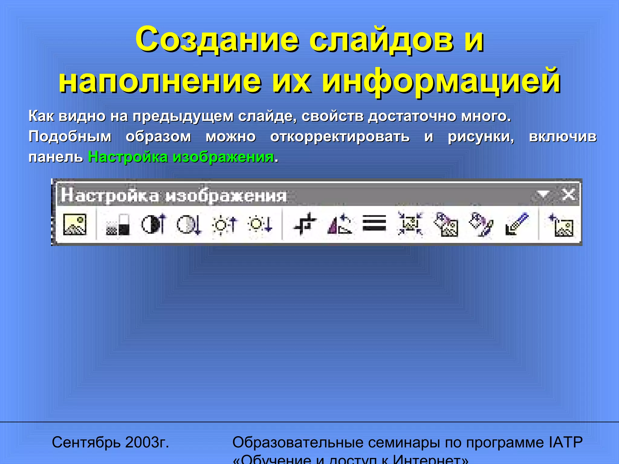 Сентябрь 2003г. Образовательные семинары по программе IATP
Создание слайдов иСоздание слайдов и
наполнение их информациейнаполнение их информацией
Как видно на предыдущем слайде, свойств достаточно много.Как видно на предыдущем слайде, свойств достаточно много.
Подобным образом можно откорректировать и рисунки, включивПодобным образом можно откорректировать и рисунки, включив
панельпанель Настройка изображенияНастройка изображения..
 